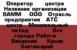 Оператор Call-центра › Название организации ­ ВАММ  , ООО › Отрасль предприятия ­ АТС, call-центр › Минимальный оклад ­ 13 000 - Все города Работа » Вакансии   . Крым,Бахчисарай